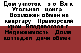 Дом участок 12сIс (Вл-к, Угольная - центр). Возможен обмен на квартиру - Приморский край, Владивосток г. Недвижимость » Дома, коттеджи, дачи обмен   